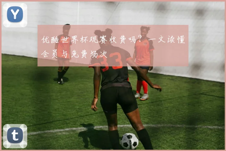 优酷世界杯观赛收费吗?一文读懂会员与免费场次