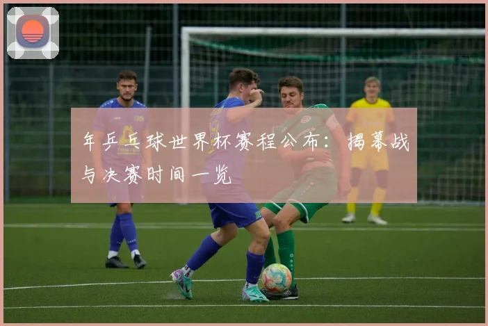 年乒乓球世界杯赛程公布:揭幕战与决赛时间一览