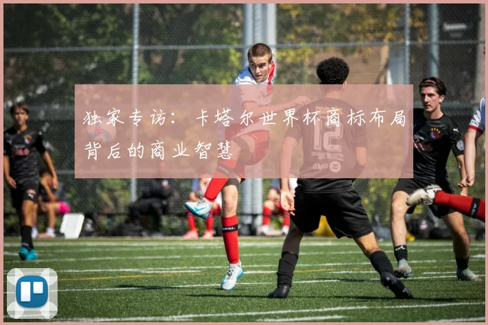 独家专访:卡塔尔世界杯商标布局背后的商业智慧