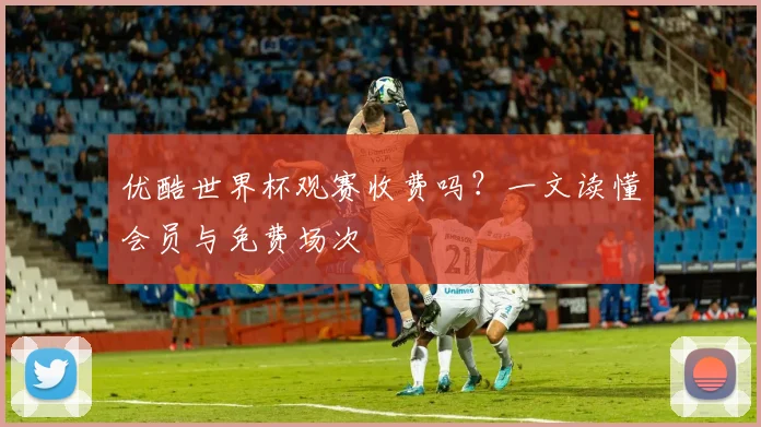 优酷世界杯观赛收费吗?一文读懂会员与免费场次