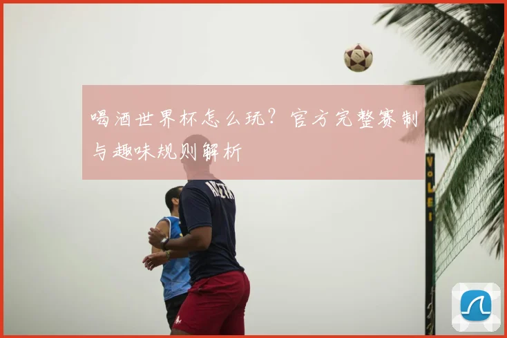 喝酒世界杯怎么玩？官方完整赛制与趣味规则解析