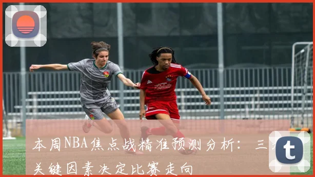本周NBA焦点战精准预测分析：三大关键因素决定比赛走向