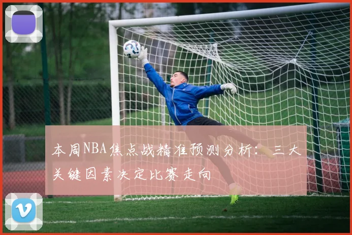 本周NBA焦点战精准预测分析：三大关键因素决定比赛走向