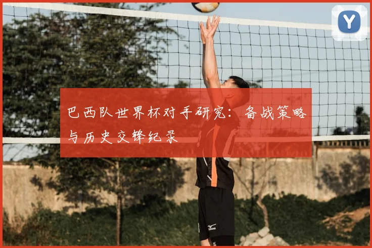 巴西队世界杯对手研究：备战策略与历史交锋纪录