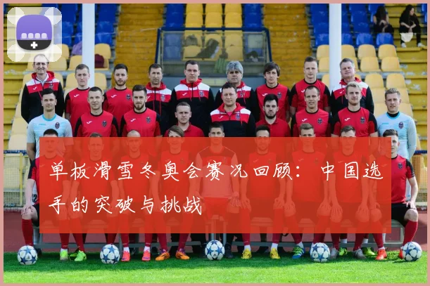 单板滑雪冬奥会赛况回顾：中国选手的突破与挑战