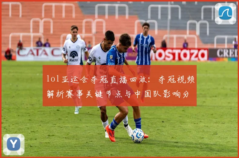 lol亚运会夺冠直播回放：夺冠视频解析赛事关键节点与中国队影响分析