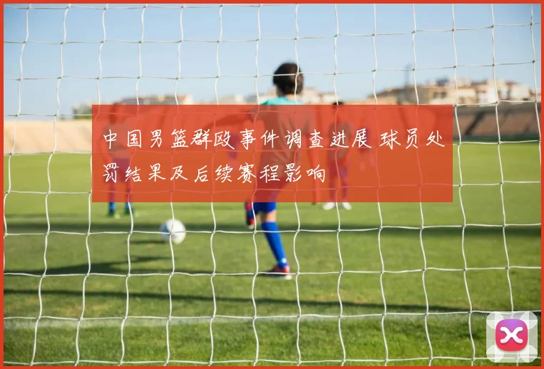 中国男篮群殴事件调查进展 球员处罚结果及后续赛程影响