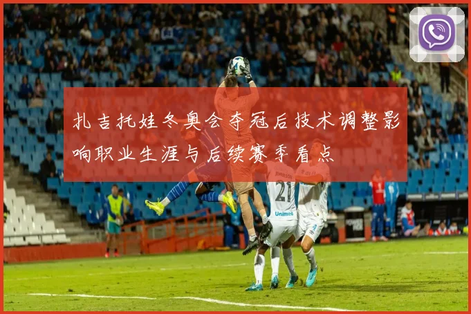 扎吉托娃冬奥会夺冠后技术调整影响职业生涯与后续赛季看点