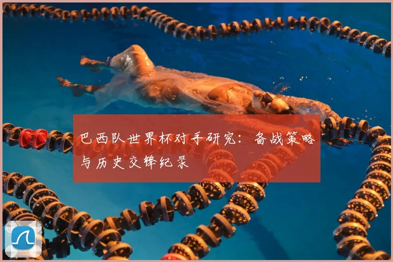 巴西队世界杯对手研究：备战策略与历史交锋纪录